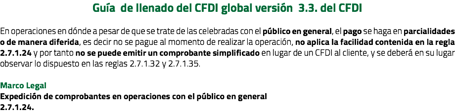 Guía de llenado del CFDI global versión 3.3. del CFDI En operaciones en dónde a pesar de que se trate de las celebradas con el público en general, el pago se haga en parcialidades o de manera diferida, es decir no se pague al momento de realizar la operación, no aplica la facilidad contenida en la regla 2.7.1.24 y por tanto no se puede emitir un comprobante simplificado en lugar de un CFDI al cliente, y se deberá en su lugar observar lo dispuesto en las reglas 2.7.1.32 y 2.7.1.35. Marco Legal Expedición de comprobantes en operaciones con el público en general 2.7.1.24. 