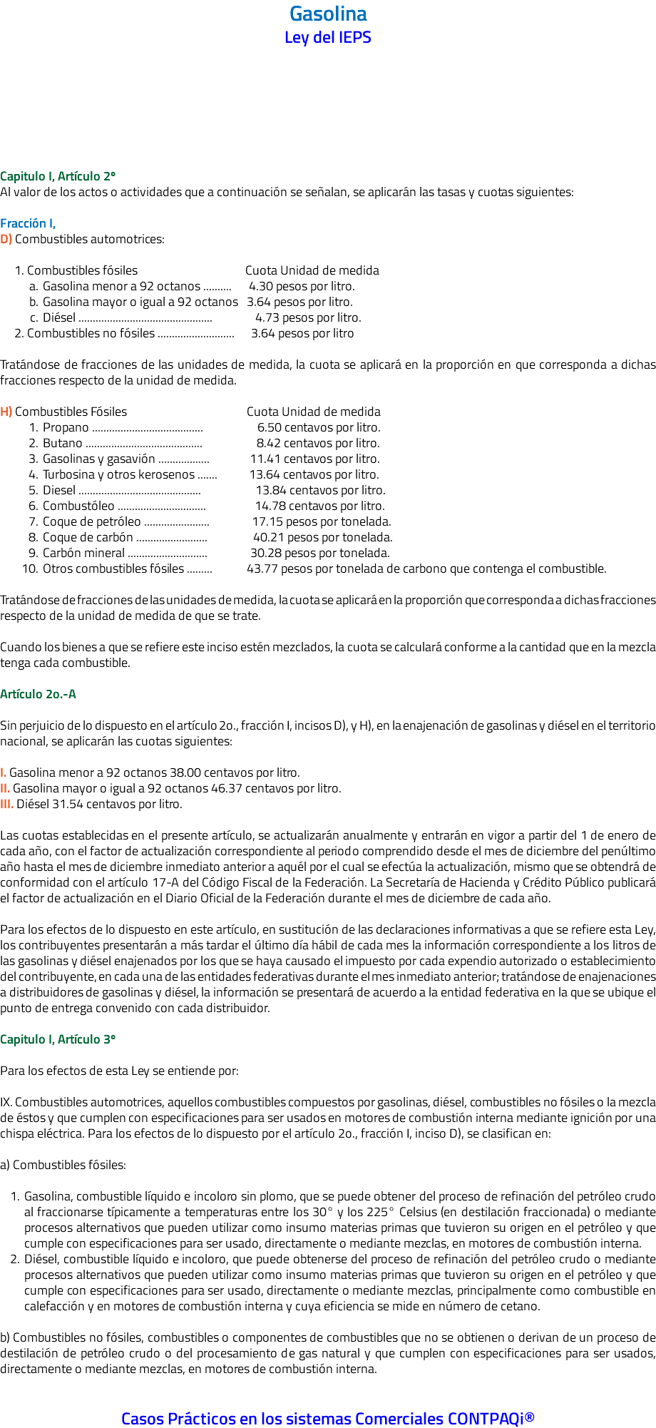 Gasolina Ley del IEPS Capitulo I, Artículo 2º Al valor de los actos o actividades que a continuación se señalan, se aplicarán las tasas y cuotas siguientes: Fracción I, D) Combustibles automotrices: 1. Combustibles fósiles Cuota Unidad de medida Gasolina menor a 92 octanos .......... 4.30 pesos por litro. Gasolina mayor o igual a 92 octanos 3.64 pesos por litro. Diésel ............................................... 4.73 pesos por litro. 2. Combustibles no fósiles ........................... 3.64 pesos por litro Tratándose de fracciones de las unidades de medida, la cuota se aplicará en la proporción en que corresponda a dichas fracciones respecto de la unidad de medida. H) Combustibles Fósiles Cuota Unidad de medida Propano ....................................... 6.50 centavos por litro. Butano ......................................... 8.42 centavos por litro. Gasolinas y gasavión .................. 11.41 centavos por litro. Turbosina y otros kerosenos ....... 13.64 centavos por litro. Diesel ........................................... 13.84 centavos por litro. Combustóleo ............................... 14.78 centavos por litro. Coque de petróleo ....................... 17.15 pesos por tonelada. Coque de carbón ......................... 40.21 pesos por tonelada. Carbón mineral ............................ 30.28 pesos por tonelada. Otros combustibles fósiles ......... 43.77 pesos por tonelada de carbono que contenga el combustible. Tratándose de fracciones de las unidades de medida, la cuota se aplicará en la proporción que corresponda a dichas fracciones respecto de la unidad de medida de que se trate. Cuando los bienes a que se refiere este inciso estén mezclados, la cuota se calculará conforme a la cantidad que en la mezcla tenga cada combustible. Artículo 2o.-A Sin perjuicio de lo dispuesto en el artículo 2o., fracción I, incisos D), y H), en la enajenación de gasolinas y diésel en el territorio nacional, se aplicarán las cuotas siguientes: I. Gasolina menor a 92 octanos 38.00 centavos por litro. II. Gasolina mayor o igual a 92 octanos 46.37 centavos por litro. III. Diésel 31.54 centavos por litro. Las cuotas establecidas en el presente artículo, se actualizarán anualmente y entrarán en vigor a partir del 1 de enero de cada año, con el factor de actualización correspondiente al periodo comprendido desde el mes de diciembre del penúltimo año hasta el mes de diciembre inmediato anterior a aquél por el cual se efectúa la actualización, mismo que se obtendrá de conformidad con el artículo 17-A del Código Fiscal de la Federación. La Secretaría de Hacienda y Crédito Público publicará el factor de actualización en el Diario Oficial de la Federación durante el mes de diciembre de cada año. Para los efectos de lo dispuesto en este artículo, en sustitución de las declaraciones informativas a que se refiere esta Ley, los contribuyentes presentarán a más tardar el último día hábil de cada mes la información correspondiente a los litros de las gasolinas y diésel enajenados por los que se haya causado el impuesto por cada expendio autorizado o establecimiento del contribuyente, en cada una de las entidades federativas durante el mes inmediato anterior; tratándose de enajenaciones a distribuidores de gasolinas y diésel, la información se presentará de acuerdo a la entidad federativa en la que se ubique el punto de entrega convenido con cada distribuidor. Capitulo I, Artículo 3º Para los efectos de esta Ley se entiende por: IX. Combustibles automotrices, aquellos combustibles compuestos por gasolinas, diésel, combustibles no fósiles o la mezcla de éstos y que cumplen con especificaciones para ser usados en motores de combustión interna mediante ignición por una chispa eléctrica. Para los efectos de lo dispuesto por el artículo 2o., fracción I, inciso D), se clasifican en: a) Combustibles fósiles: Gasolina, combustible líquido e incoloro sin plomo, que se puede obtener del proceso de refinación del petróleo crudo al fraccionarse típicamente a temperaturas entre los 30° y los 225° Celsius (en destilación fraccionada) o mediante procesos alternativos que pueden utilizar como insumo materias primas que tuvieron su origen en el petróleo y que cumple con especificaciones para ser usado, directamente o mediante mezclas, en motores de combustión interna. Diésel, combustible líquido e incoloro, que puede obtenerse del proceso de refinación del petróleo crudo o mediante procesos alternativos que pueden utilizar como insumo materias primas que tuvieron su origen en el petróleo y que cumple con especificaciones para ser usado, directamente o mediante mezclas, principalmente como combustible en calefacción y en motores de combustión interna y cuya eficiencia se mide en número de cetano. b) Combustibles no fósiles, combustibles o componentes de combustibles que no se obtienen o derivan de un proceso de destilación de petróleo crudo o del procesamiento de gas natural y que cumplen con especificaciones para ser usados, directamente o mediante mezclas, en motores de combustión interna. Casos Prácticos en los sistemas Comerciales CONTPAQi®