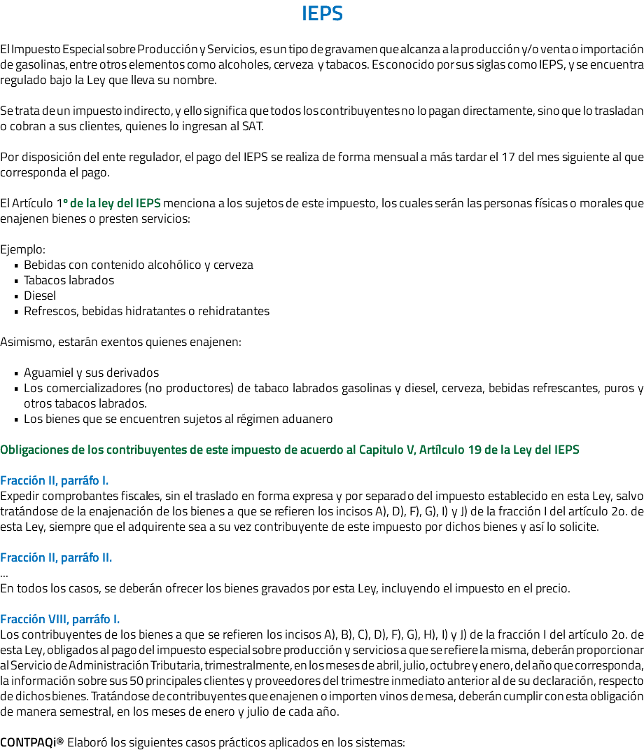 IEPS El Impuesto Especial sobre Producción y Servicios, es un tipo de gravamen que alcanza a la producción y/o venta o importación de gasolinas, entre otros elementos como alcoholes, cerveza y tabacos. Es conocido por sus siglas como IEPS, y se encuentra regulado bajo la Ley que lleva su nombre. Se trata de un impuesto indirecto, y ello significa que todos los contribuyentes no lo pagan directamente, sino que lo trasladan o cobran a sus clientes, quienes lo ingresan al SAT. Por disposición del ente regulador, el pago del IEPS se realiza de forma mensual a más tardar el 17 del mes siguiente al que corresponda el pago. El Artículo 1º de la ley del IEPS menciona a los sujetos de este impuesto, los cuales serán las personas físicas o morales que enajenen bienes o presten servicios: Ejemplo: Bebidas con contenido alcohólico y cerveza Tabacos labrados Diesel Refrescos, bebidas hidratantes o rehidratantes Asimismo, estarán exentos quienes enajenen: Aguamiel y sus derivados Los comercializadores (no productores) de tabaco labrados gasolinas y diesel, cerveza, bebidas refrescantes, puros y otros tabacos labrados. Los bienes que se encuentren sujetos al régimen aduanero Obligaciones de los contribuyentes de este impuesto de acuerdo al Capitulo V, Artílculo 19 de la Ley del IEPS Fracción II, parráfo I. Expedir comprobantes fiscales, sin el traslado en forma expresa y por separado del impuesto establecido en esta Ley, salvo tratándose de la enajenación de los bienes a que se refieren los incisos A), D), F), G), I) y J) de la fracción I del artículo 2o. de esta Ley, siempre que el adquirente sea a su vez contribuyente de este impuesto por dichos bienes y así lo solicite. Fracción II, parráfo II. ... En todos los casos, se deberán ofrecer los bienes gravados por esta Ley, incluyendo el impuesto en el precio. Fracción VIII, parráfo I. Los contribuyentes de los bienes a que se refieren los incisos A), B), C), D), F), G), H), I) y J) de la fracción I del artículo 2o. de esta Ley, obligados al pago del impuesto especial sobre producción y servicios a que se refiere la misma, deberán proporcionar al Servicio de Administración Tributaria, trimestralmente, en los meses de abril, julio, octubre y enero, del año que corresponda, la información sobre sus 50 principales clientes y proveedores del trimestre inmediato anterior al de su declaración, respecto de dichos bienes. Tratándose de contribuyentes que enajenen o importen vinos de mesa, deberán cumplir con esta obligación de manera semestral, en los meses de enero y julio de cada año. CONTPAQi® Elaboró los siguientes casos prácticos aplicados en los sistemas: