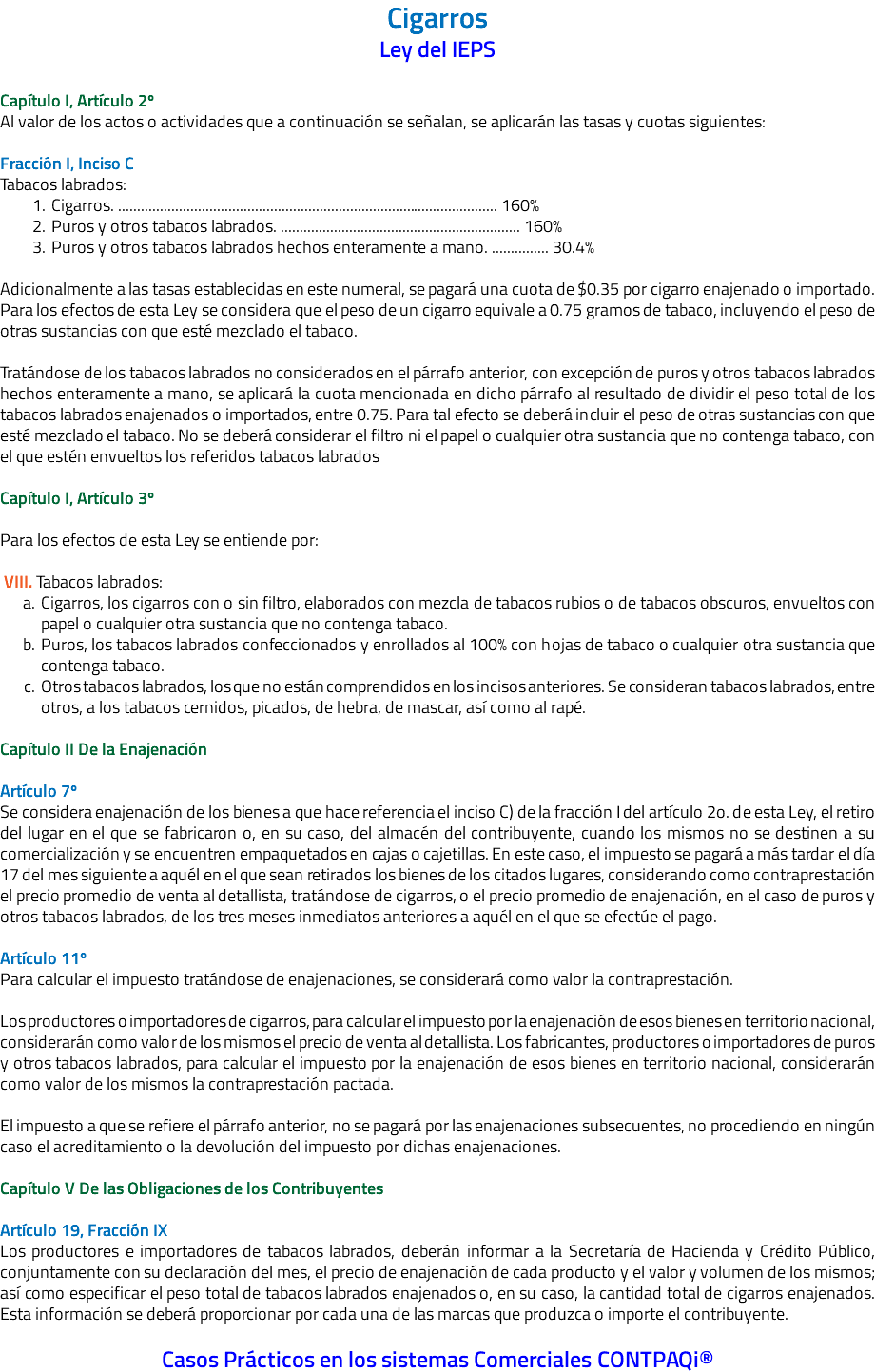 Cigarros Ley del IEPS Capítulo I, Artículo 2º Al valor de los actos o actividades que a continuación se señalan, se aplicarán las tasas y cuotas siguientes: Fracción I, Inciso C Tabacos labrados: Cigarros. .................................................................................................... 160% Puros y otros tabacos labrados. ............................................................... 160% Puros y otros tabacos labrados hechos enteramente a mano. ............... 30.4% Adicionalmente a las tasas establecidas en este numeral, se pagará una cuota de $0.35 por cigarro enajenado o importado. Para los efectos de esta Ley se considera que el peso de un cigarro equivale a 0.75 gramos de tabaco, incluyendo el peso de otras sustancias con que esté mezclado el tabaco. Tratándose de los tabacos labrados no considerados en el párrafo anterior, con excepción de puros y otros tabacos labrados hechos enteramente a mano, se aplicará la cuota mencionada en dicho párrafo al resultado de dividir el peso total de los tabacos labrados enajenados o importados, entre 0.75. Para tal efecto se deberá incluir el peso de otras sustancias con que esté mezclado el tabaco. No se deberá considerar el filtro ni el papel o cualquier otra sustancia que no contenga tabaco, con el que estén envueltos los referidos tabacos labrados Capítulo I, Artículo 3º Para los efectos de esta Ley se entiende por: VIII. Tabacos labrados: Cigarros, los cigarros con o sin filtro, elaborados con mezcla de tabacos rubios o de tabacos obscuros, envueltos con papel o cualquier otra sustancia que no contenga tabaco. Puros, los tabacos labrados confeccionados y enrollados al 100% con hojas de tabaco o cualquier otra sustancia que contenga tabaco. Otros tabacos labrados, los que no están comprendidos en los incisos anteriores. Se consideran tabacos labrados, entre otros, a los tabacos cernidos, picados, de hebra, de mascar, así como al rapé. Capítulo II De la Enajenación Artículo 7º Se considera enajenación de los bienes a que hace referencia el inciso C) de la fracción I del artículo 2o. de esta Ley, el retiro del lugar en el que se fabricaron o, en su caso, del almacén del contribuyente, cuando los mismos no se destinen a su comercialización y se encuentren empaquetados en cajas o cajetillas. En este caso, el impuesto se pagará a más tardar el día 17 del mes siguiente a aquél en el que sean retirados los bienes de los citados lugares, considerando como contraprestación el precio promedio de venta al detallista, tratándose de cigarros, o el precio promedio de enajenación, en el caso de puros y otros tabacos labrados, de los tres meses inmediatos anteriores a aquél en el que se efectúe el pago. Artículo 11º Para calcular el impuesto tratándose de enajenaciones, se considerará como valor la contraprestación. Los productores o importadores de cigarros, para calcular el impuesto por la enajenación de esos bienes en territorio nacional, considerarán como valor de los mismos el precio de venta al detallista. Los fabricantes, productores o importadores de puros y otros tabacos labrados, para calcular el impuesto por la enajenación de esos bienes en territorio nacional, considerarán como valor de los mismos la contraprestación pactada. El impuesto a que se refiere el párrafo anterior, no se pagará por las enajenaciones subsecuentes, no procediendo en ningún caso el acreditamiento o la devolución del impuesto por dichas enajenaciones. Capítulo V De las Obligaciones de los Contribuyentes Artículo 19, Fracción IX Los productores e importadores de tabacos labrados, deberán informar a la Secretaría de Hacienda y Crédito Público, conjuntamente con su declaración del mes, el precio de enajenación de cada producto y el valor y volumen de los mismos; así como especificar el peso total de tabacos labrados enajenados o, en su caso, la cantidad total de cigarros enajenados. Esta información se deberá proporcionar por cada una de las marcas que produzca o importe el contribuyente. Casos Prácticos en los sistemas Comerciales CONTPAQi®
