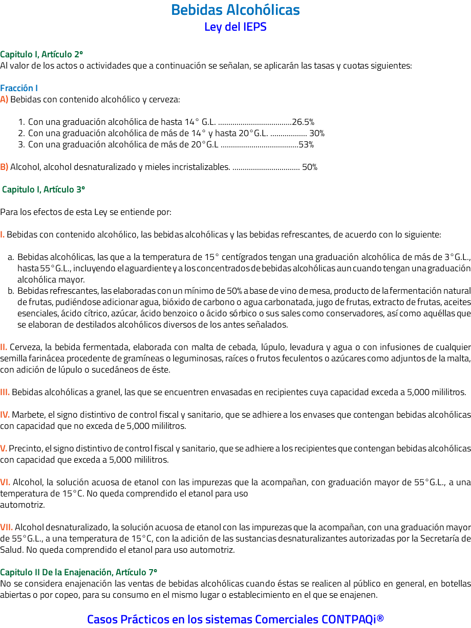 Bebidas Alcohólicas Ley del IEPS Capitulo I, Artículo 2º Al valor de los actos o actividades que a continuación se señalan, se aplicarán las tasas y cuotas siguientes: Fracción I A) Bebidas con contenido alcohólico y cerveza: Con una graduación alcohólica de hasta 14° G.L. ....................................26.5% Con una graduación alcohólica de más de 14° y hasta 20°G.L. .................. 30% Con una graduación alcohólica de más de 20°G.L ......................................53% B) Alcohol, alcohol desnaturalizado y mieles incristalizables. ................................. 50% Capitulo I, Artículo 3º Para los efectos de esta Ley se entiende por: I. Bebidas con contenido alcohólico, las bebidas alcohólicas y las bebidas refrescantes, de acuerdo con lo siguiente: Bebidas alcohólicas, las que a la temperatura de 15° centígrados tengan una graduación alcohólica de más de 3°G.L., hasta 55°G.L., incluyendo el aguardiente y a los concentrados de bebidas alcohólicas aun cuando tengan una graduación alcohólica mayor. Bebidas refrescantes, las elaboradas con un mínimo de 50% a base de vino de mesa, producto de la fermentación natural de frutas, pudiéndose adicionar agua, bióxido de carbono o agua carbonatada, jugo de frutas, extracto de frutas, aceites esenciales, ácido cítrico, azúcar, ácido benzoico o ácido sórbico o sus sales como conservadores, así como aquéllas que se elaboran de destilados alcohólicos diversos de los antes señalados. II. Cerveza, la bebida fermentada, elaborada con malta de cebada, lúpulo, levadura y agua o con infusiones de cualquier semilla farinácea procedente de gramíneas o leguminosas, raíces o frutos feculentos o azúcares como adjuntos de la malta, con adición de lúpulo o sucedáneos de éste. III. Bebidas alcohólicas a granel, las que se encuentren envasadas en recipientes cuya capacidad exceda a 5,000 mililitros. IV. Marbete, el signo distintivo de control fiscal y sanitario, que se adhiere a los envases que contengan bebidas alcohólicas con capacidad que no exceda de 5,000 mililitros. V. Precinto, el signo distintivo de control fiscal y sanitario, que se adhiere a los recipientes que contengan bebidas alcohólicas con capacidad que exceda a 5,000 mililitros. VI. Alcohol, la solución acuosa de etanol con las impurezas que la acompañan, con graduación mayor de 55°G.L., a una temperatura de 15°C. No queda comprendido el etanol para uso automotriz. VII. Alcohol desnaturalizado, la solución acuosa de etanol con las impurezas que la acompañan, con una graduación mayor de 55°G.L., a una temperatura de 15°C, con la adición de las sustancias desnaturalizantes autorizadas por la Secretaría de Salud. No queda comprendido el etanol para uso automotriz. Capitulo II De la Enajenación, Artículo 7º No se considera enajenación las ventas de bebidas alcohólicas cuando éstas se realicen al público en general, en botellas abiertas o por copeo, para su consumo en el mismo lugar o establecimiento en el que se enajenen. Casos Prácticos en los sistemas Comerciales CONTPAQi®