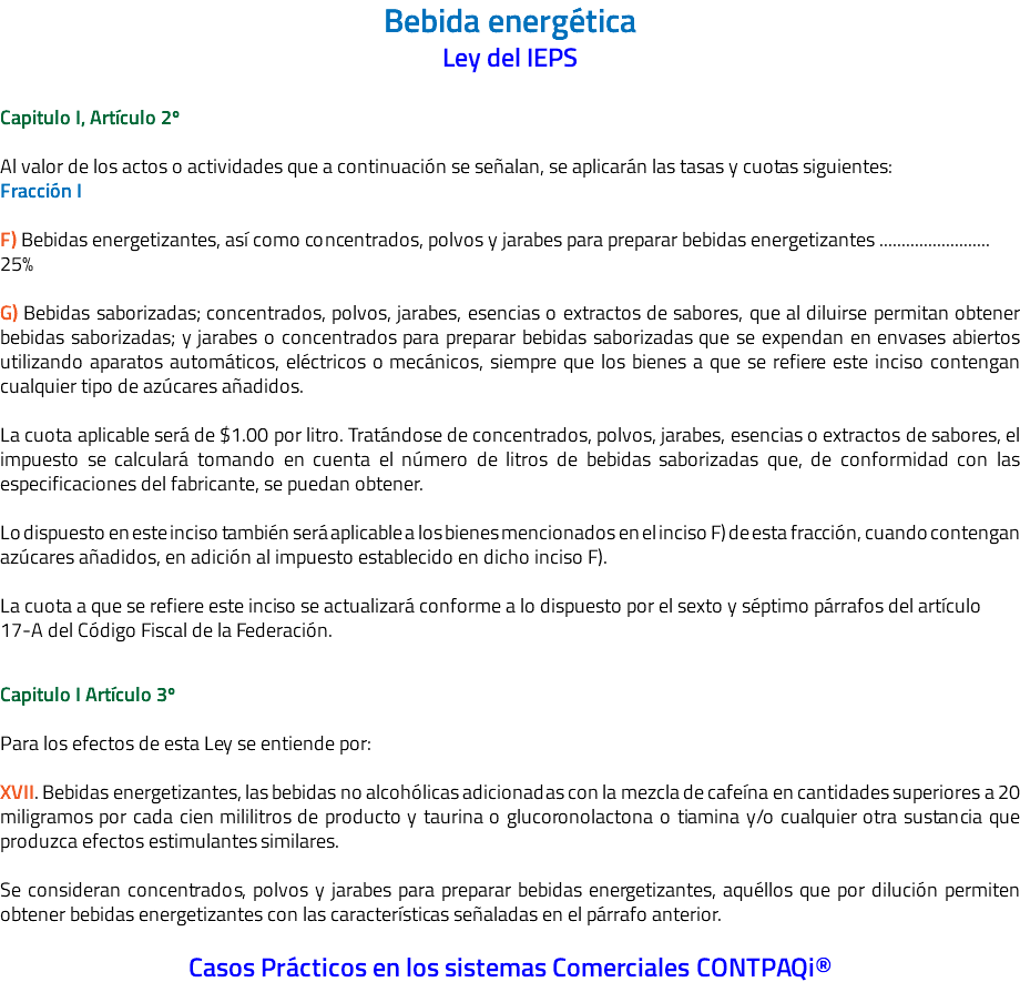 Bebida energética Ley del IEPS Capitulo I, Artículo 2º Al valor de los actos o actividades que a continuación se señalan, se aplicarán las tasas y cuotas siguientes: Fracción I F) Bebidas energetizantes, así como concentrados, polvos y jarabes para preparar bebidas energetizantes ......................... 25% G) Bebidas saborizadas; concentrados, polvos, jarabes, esencias o extractos de sabores, que al diluirse permitan obtener bebidas saborizadas; y jarabes o concentrados para preparar bebidas saborizadas que se expendan en envases abiertos utilizando aparatos automáticos, eléctricos o mecánicos, siempre que los bienes a que se refiere este inciso contengan cualquier tipo de azúcares añadidos. La cuota aplicable será de $1.00 por litro. Tratándose de concentrados, polvos, jarabes, esencias o extractos de sabores, el impuesto se calculará tomando en cuenta el número de litros de bebidas saborizadas que, de conformidad con las especificaciones del fabricante, se puedan obtener. Lo dispuesto en este inciso también será aplicable a los bienes mencionados en el inciso F) de esta fracción, cuando contengan azúcares añadidos, en adición al impuesto establecido en dicho inciso F). La cuota a que se refiere este inciso se actualizará conforme a lo dispuesto por el sexto y séptimo párrafos del artículo 17-A del Código Fiscal de la Federación. Capitulo I Artículo 3º Para los efectos de esta Ley se entiende por: XVII. Bebidas energetizantes, las bebidas no alcohólicas adicionadas con la mezcla de cafeína en cantidades superiores a 20 miligramos por cada cien mililitros de producto y taurina o glucoronolactona o tiamina y/o cualquier otra sustancia que produzca efectos estimulantes similares. Se consideran concentrados, polvos y jarabes para preparar bebidas energetizantes, aquéllos que por dilución permiten obtener bebidas energetizantes con las características señaladas en el párrafo anterior. Casos Prácticos en los sistemas Comerciales CONTPAQi®