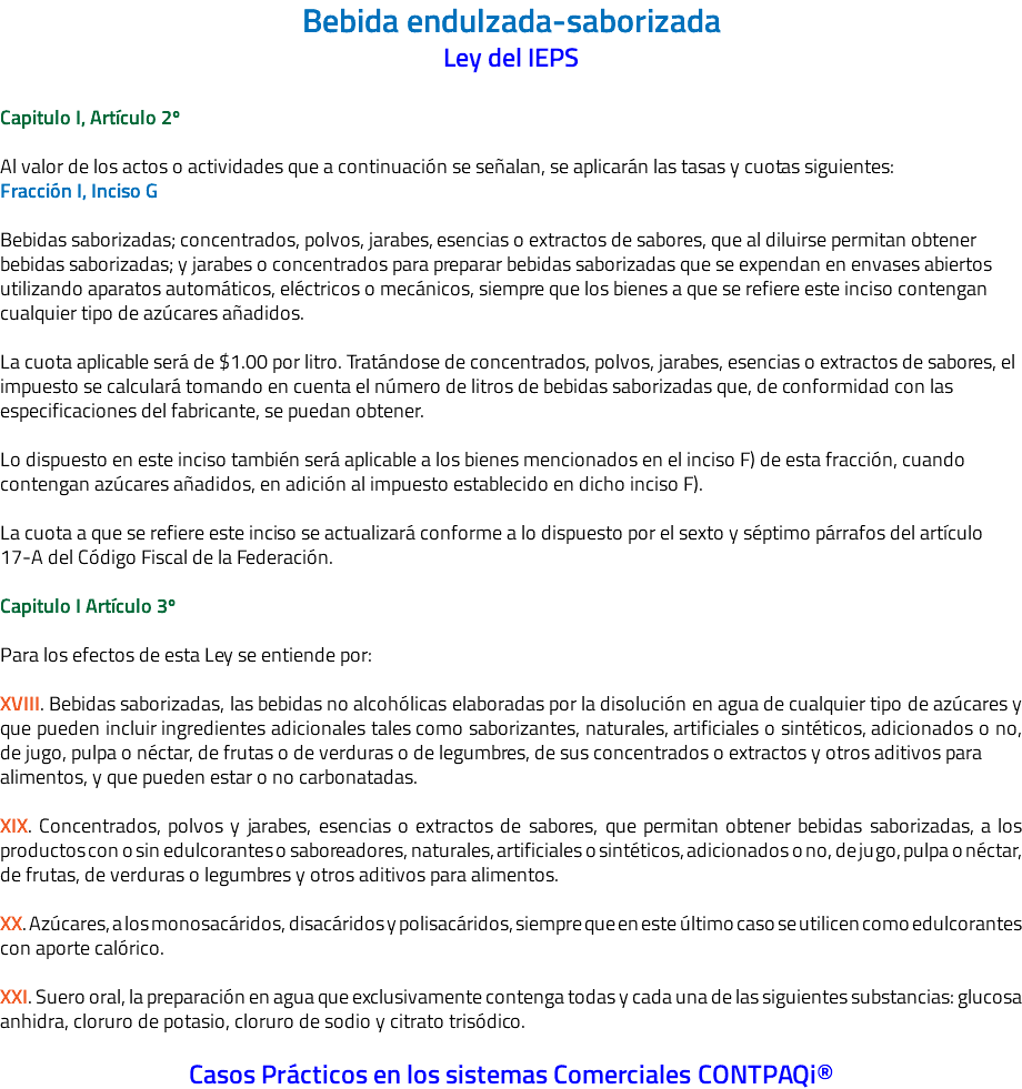 Bebida endulzada-saborizada Ley del IEPS Capitulo I, Artículo 2º Al valor de los actos o actividades que a continuación se señalan, se aplicarán las tasas y cuotas siguientes: Fracción I, Inciso G Bebidas saborizadas; concentrados, polvos, jarabes, esencias o extractos de sabores, que al diluirse permitan obtener bebidas saborizadas; y jarabes o concentrados para preparar bebidas saborizadas que se expendan en envases abiertos utilizando aparatos automáticos, eléctricos o mecánicos, siempre que los bienes a que se refiere este inciso contengan cualquier tipo de azúcares añadidos. La cuota aplicable será de $1.00 por litro. Tratándose de concentrados, polvos, jarabes, esencias o extractos de sabores, el impuesto se calculará tomando en cuenta el número de litros de bebidas saborizadas que, de conformidad con las especificaciones del fabricante, se puedan obtener. Lo dispuesto en este inciso también será aplicable a los bienes mencionados en el inciso F) de esta fracción, cuando contengan azúcares añadidos, en adición al impuesto establecido en dicho inciso F). La cuota a que se refiere este inciso se actualizará conforme a lo dispuesto por el sexto y séptimo párrafos del artículo 17-A del Código Fiscal de la Federación. Capitulo I Artículo 3º Para los efectos de esta Ley se entiende por: XVIII. Bebidas saborizadas, las bebidas no alcohólicas elaboradas por la disolución en agua de cualquier tipo de azúcares y que pueden incluir ingredientes adicionales tales como saborizantes, naturales, artificiales o sintéticos, adicionados o no, de jugo, pulpa o néctar, de frutas o de verduras o de legumbres, de sus concentrados o extractos y otros aditivos para alimentos, y que pueden estar o no carbonatadas. XIX. Concentrados, polvos y jarabes, esencias o extractos de sabores, que permitan obtener bebidas saborizadas, a los productos con o sin edulcorantes o saboreadores, naturales, artificiales o sintéticos, adicionados o no, de jugo, pulpa o néctar, de frutas, de verduras o legumbres y otros aditivos para alimentos. XX. Azúcares, a los monosacáridos, disacáridos y polisacáridos, siempre que en este último caso se utilicen como edulcorantes con aporte calórico. XXI. Suero oral, la preparación en agua que exclusivamente contenga todas y cada una de las siguientes substancias: glucosa anhidra, cloruro de potasio, cloruro de sodio y citrato trisódico. Casos Prácticos en los sistemas Comerciales CONTPAQi®